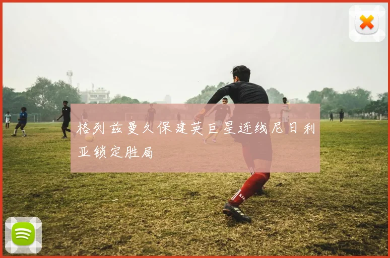 格列兹曼久保建英巨星连线尼日利亚锁定胜局