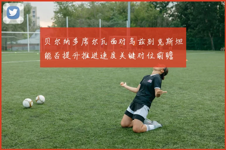 贝尔纳多席尔瓦面对乌兹别克斯坦能否提升推进速度关键对位前瞻