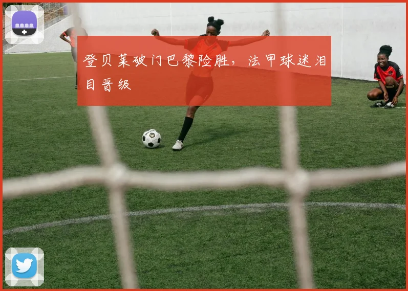 登贝莱破门巴黎险胜，法甲球迷泪目晋级