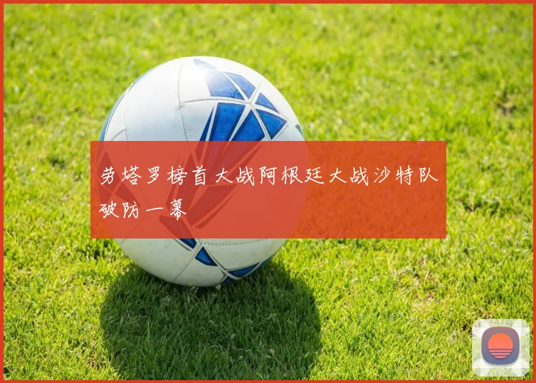 劳塔罗榜首大战阿根廷大战沙特队破防一幕