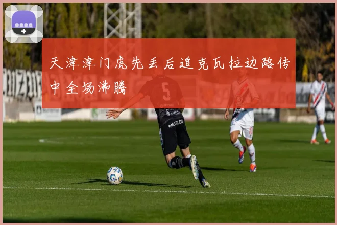 天津津门虎先丢后追克瓦拉边路传中全场沸腾