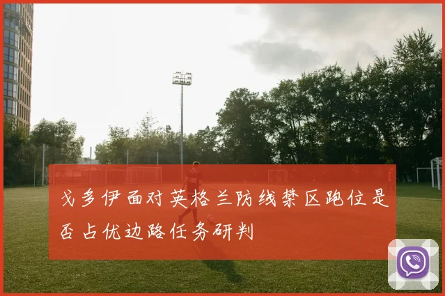 戈多伊面对英格兰防线禁区跑位是否占优边路任务研判