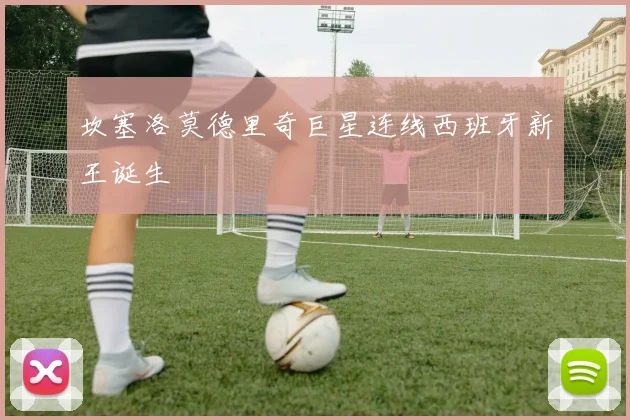 坎塞洛莫德里奇巨星连线西班牙新王诞生