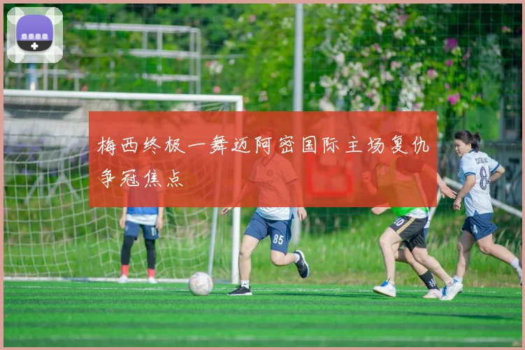 梅西终极一舞迈阿密国际主场复仇争冠焦点