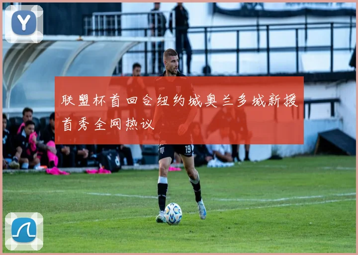 联盟杯首回合纽约城奥兰多城新援首秀全网热议