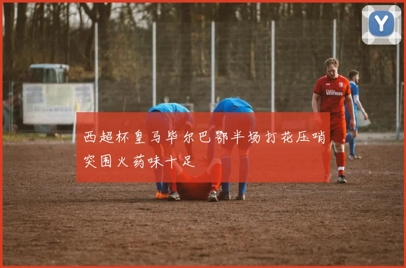 西超杯皇马毕尔巴鄂半场打花压哨突围火药味十足