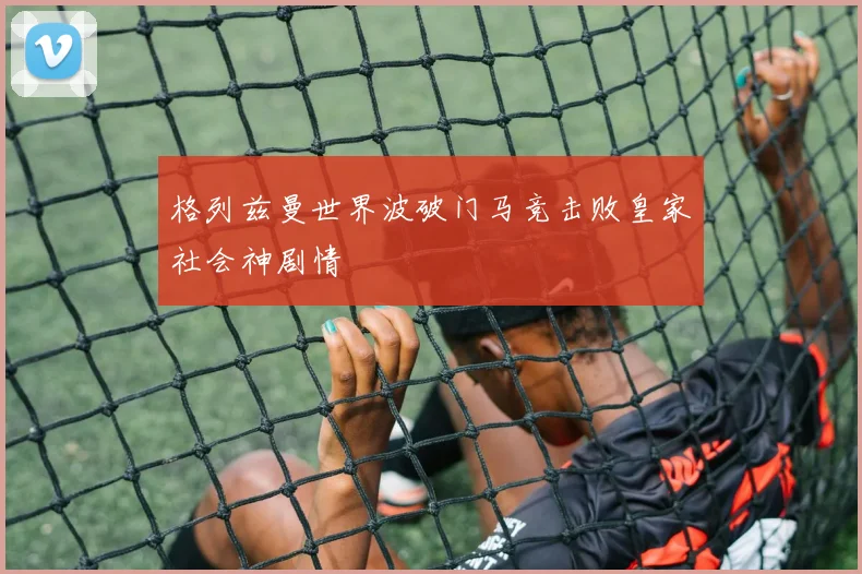 格列兹曼世界波破门马竞击败皇家社会神剧情