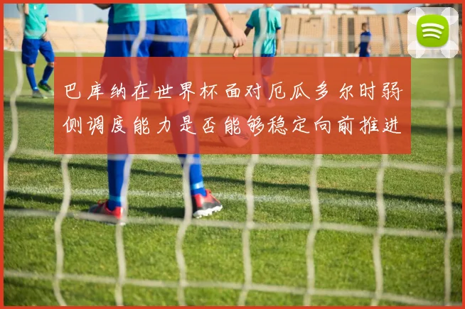 巴库纳在世界杯面对厄瓜多尔时弱侧调度能力是否能够稳定向前推进