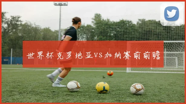 世界杯克罗地亚vs加纳赛前前瞻