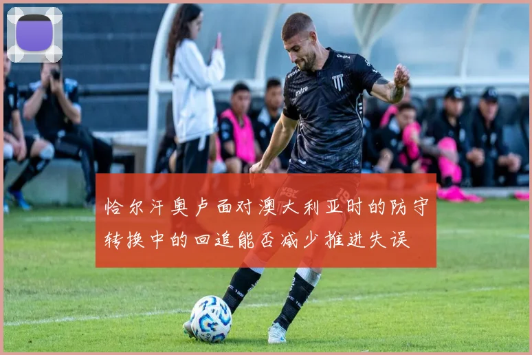 恰尔汗奥卢面对澳大利亚时的防守转换中的回追能否减少推进失误