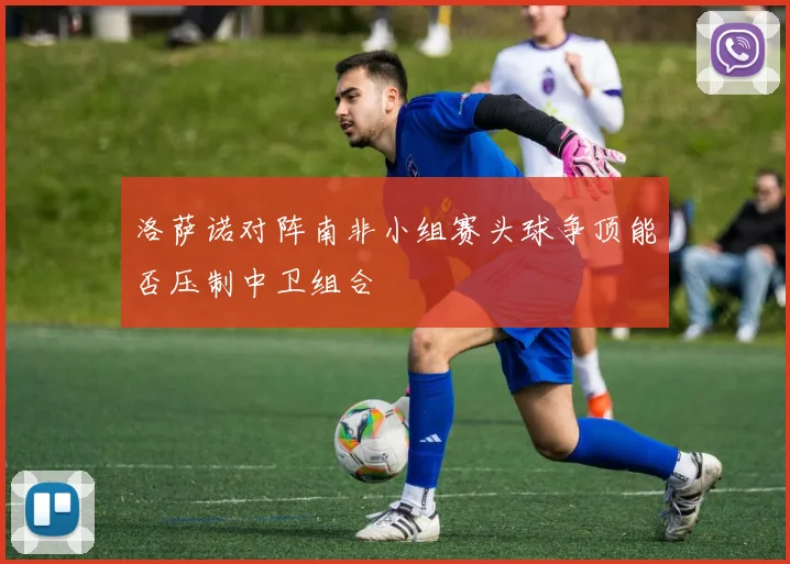 洛萨诺对阵南非小组赛头球争顶能否压制中卫组合