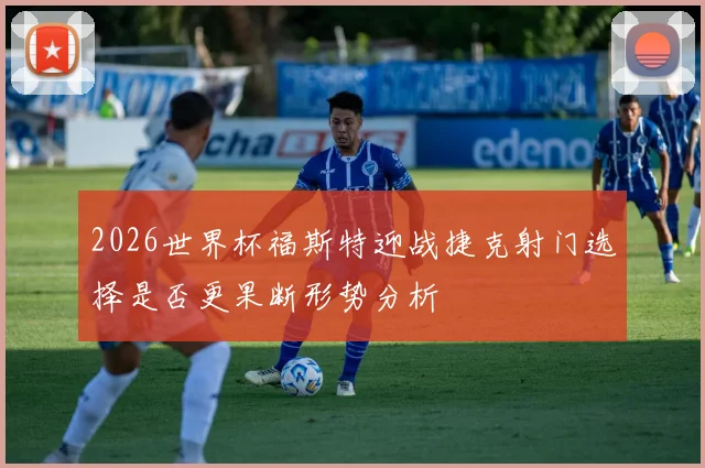 2026世界杯福斯特迎战捷克射门选择是否更果断形势分析