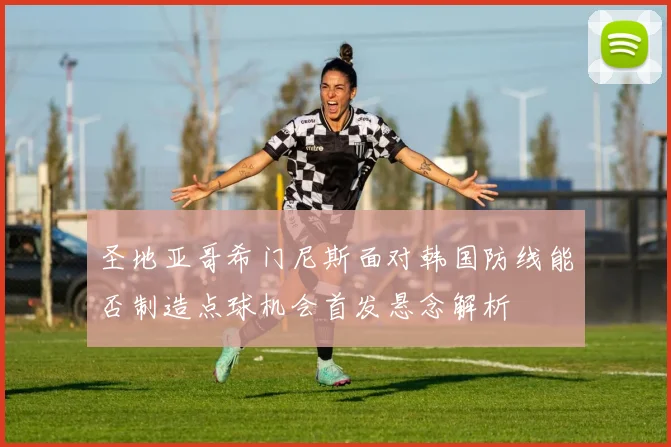 圣地亚哥希门尼斯面对韩国防线能否制造点球机会首发悬念解析