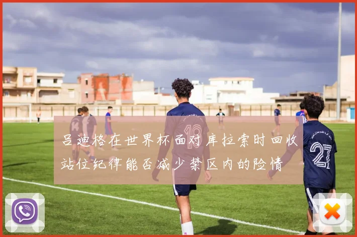 吕迪格在世界杯面对库拉索时回收站位纪律能否减少禁区内的险情