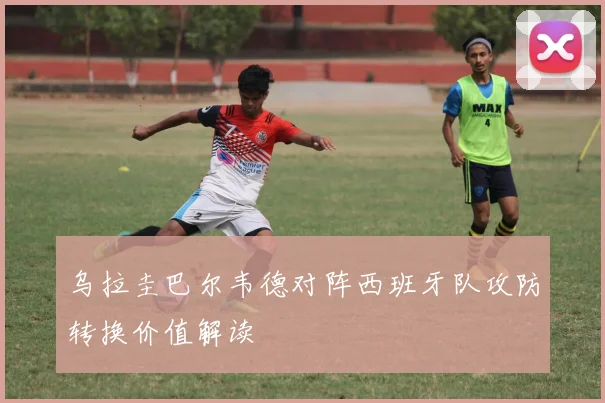 乌拉圭巴尔韦德对阵西班牙队攻防转换价值解读