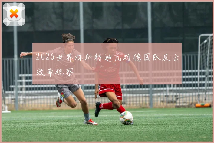 2026世界杯科特迪瓦对德国队反击效率观察