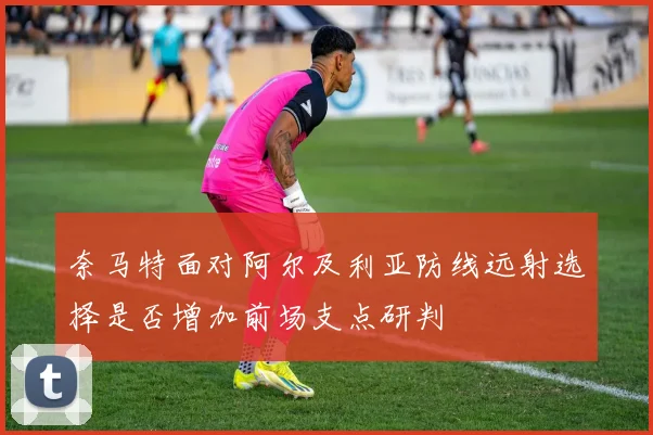 奈马特面对阿尔及利亚防线远射选择是否增加前场支点研判
