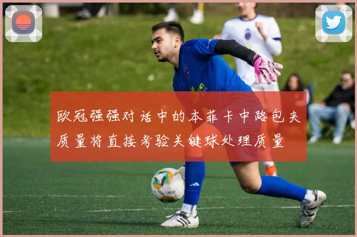 欧冠强强对话中的本菲卡中路包夹质量将直接考验关键球处理质量