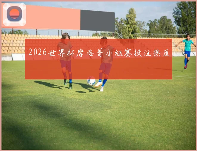 2026世界杯摩洛哥小组赛投注热度