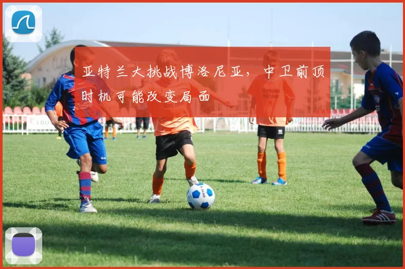 亚特兰大挑战博洛尼亚，中卫前顶时机可能改变局面