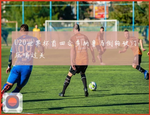 U20世界杯首回合多纳鲁马倒钩破门压哨过关