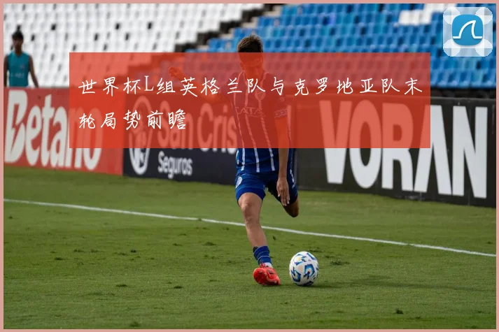 世界杯L组英格兰队与克罗地亚队末轮局势前瞻