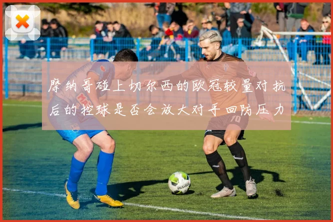 摩纳哥碰上切尔西的欧冠较量对抗后的控球是否会放大对手回防压力