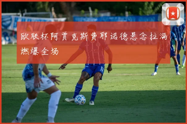 欧联杯阿贾克斯费耶诺德悬念拉满燃爆全场