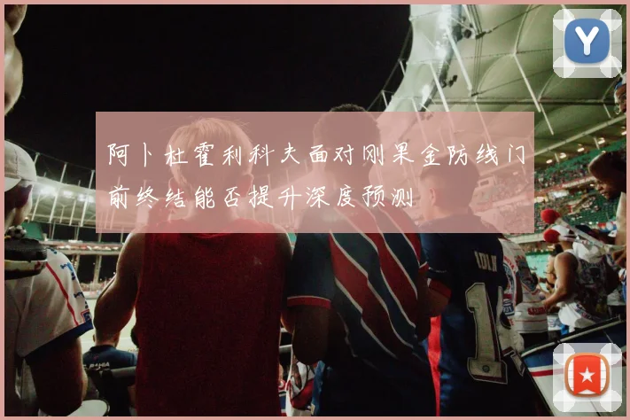 阿卜杜霍利科夫面对刚果金防线门前终结能否提升深度预测