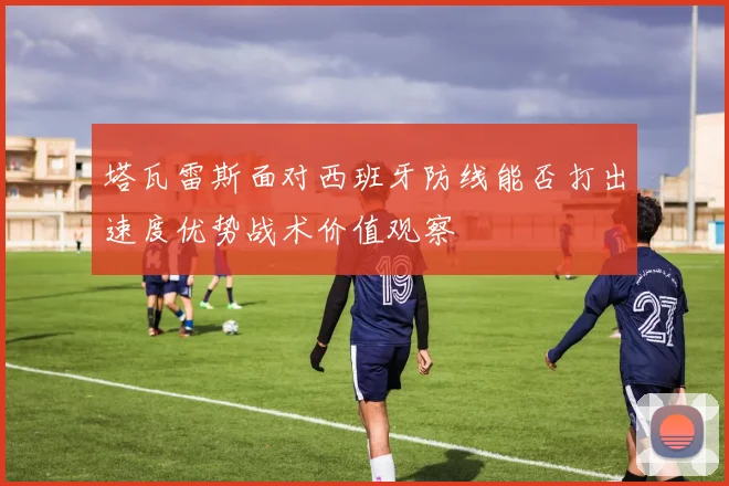 塔瓦雷斯面对西班牙防线能否打出速度优势战术价值观察