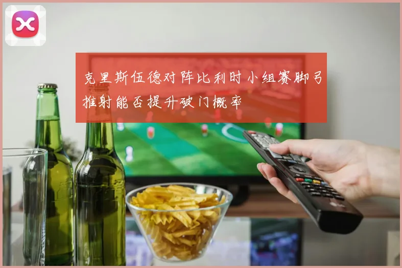 克里斯伍德对阵比利时小组赛脚弓推射能否提升破门概率