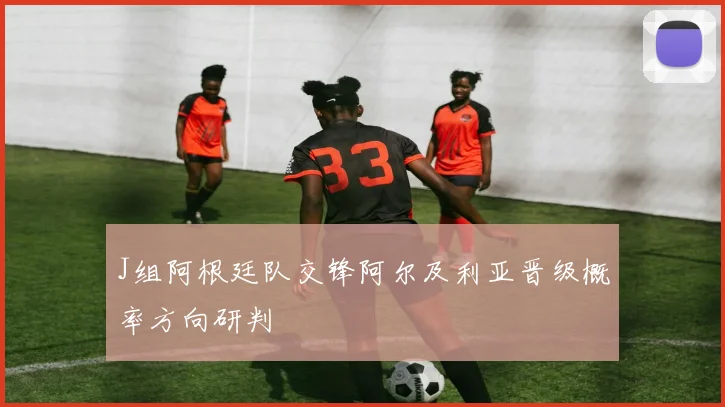 J组阿根廷队交锋阿尔及利亚晋级概率方向研判