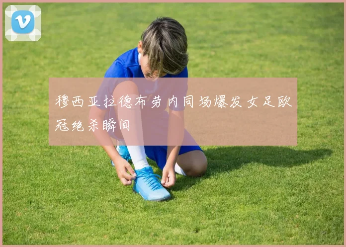 穆西亚拉德布劳内同场爆发女足欧冠绝杀瞬间