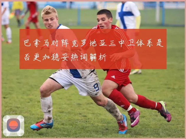 巴拿马对阵克罗地亚三中卫体系是否更加稳妥热词解析