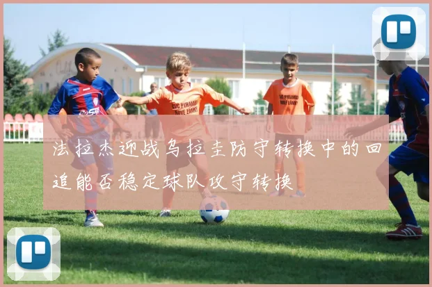 法拉杰迎战乌拉圭防守转换中的回追能否稳定球队攻守转换