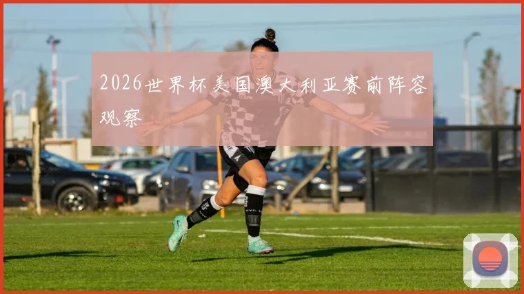 2026世界杯美国澳大利亚赛前阵容观察