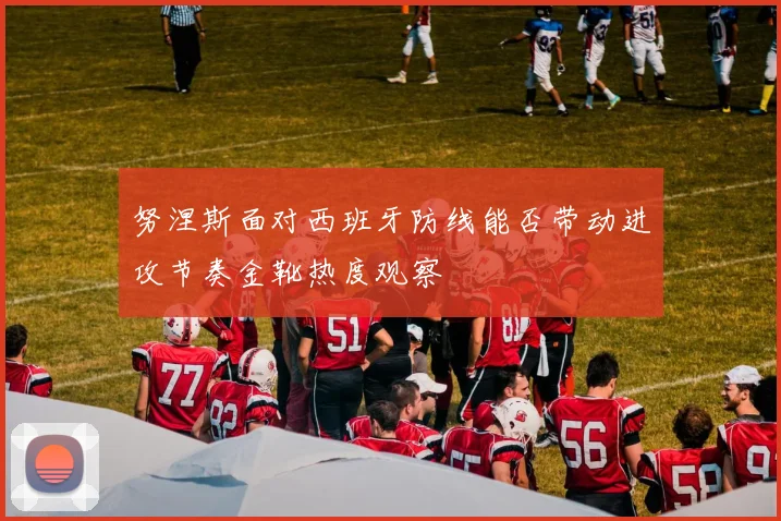 努涅斯面对西班牙防线能否带动进攻节奏金靴热度观察