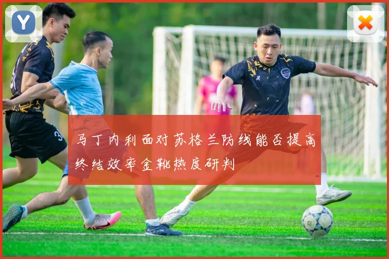 马丁内利面对苏格兰防线能否提高终结效率金靴热度研判