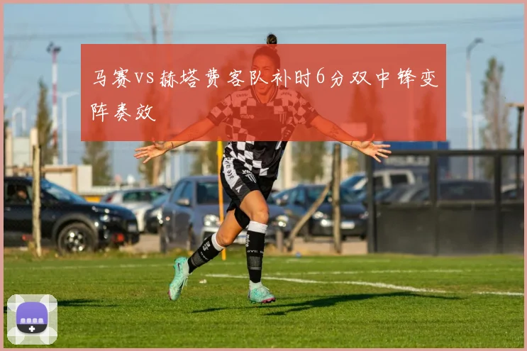 马赛vs赫塔费客队补时6分双中锋变阵奏效
