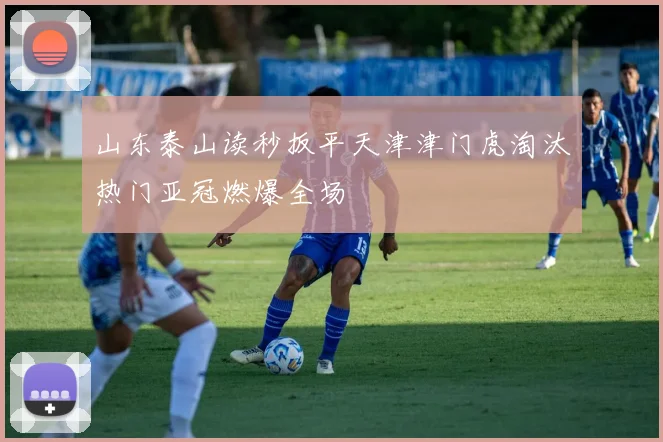 山东泰山读秒扳平天津津门虎淘汰热门亚冠燃爆全场