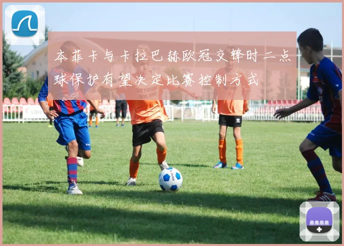 本菲卡与卡拉巴赫欧冠交锋时二点球保护有望决定比赛控制方式