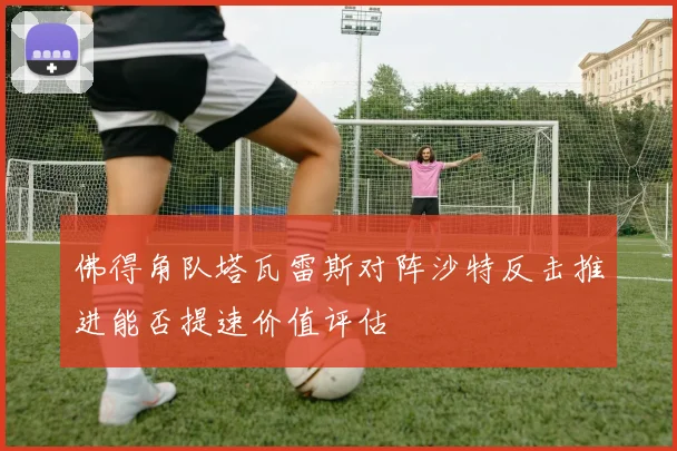 佛得角队塔瓦雷斯对阵沙特反击推进能否提速价值评估