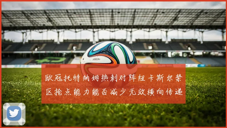 欧冠托特纳姆热刺对阵纽卡斯尔禁区抢点能力能否减少无效横向传递