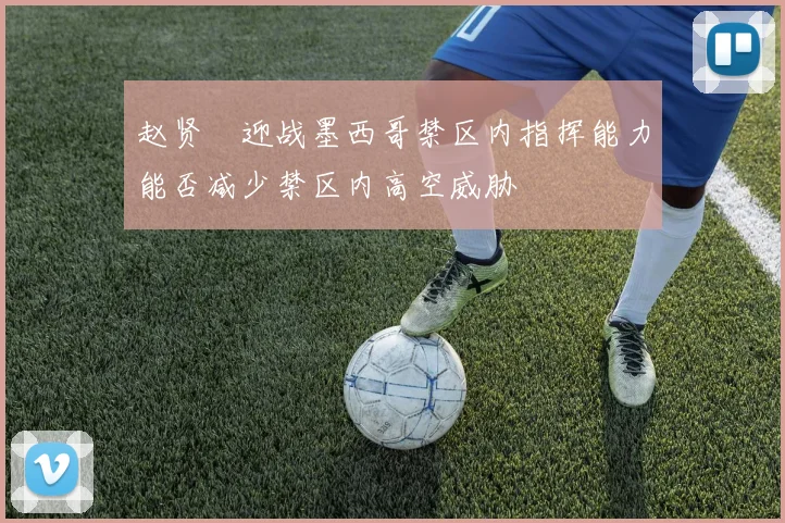 赵贤祐迎战墨西哥禁区内指挥能力能否减少禁区内高空威胁