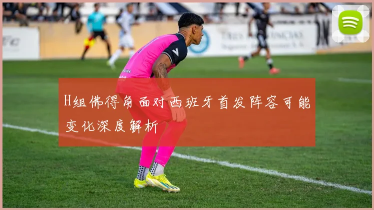 H组佛得角面对西班牙首发阵容可能变化深度解析