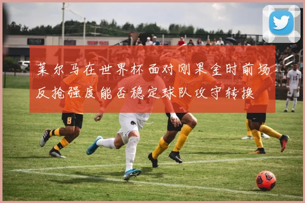 莱尔马在世界杯面对刚果金时前场反抢强度能否稳定球队攻守转换