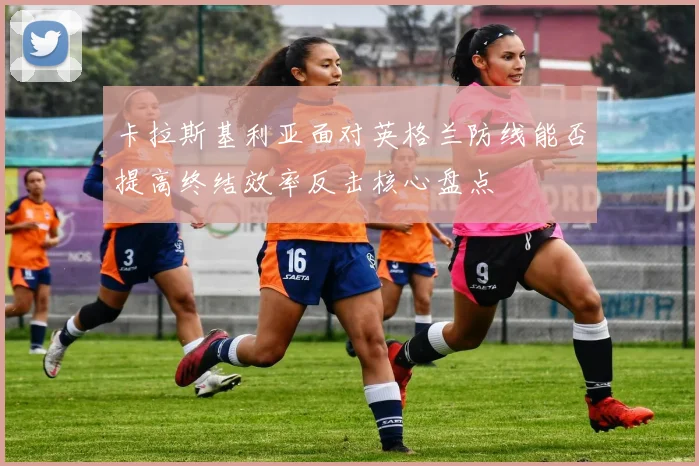 卡拉斯基利亚面对英格兰防线能否提高终结效率反击核心盘点