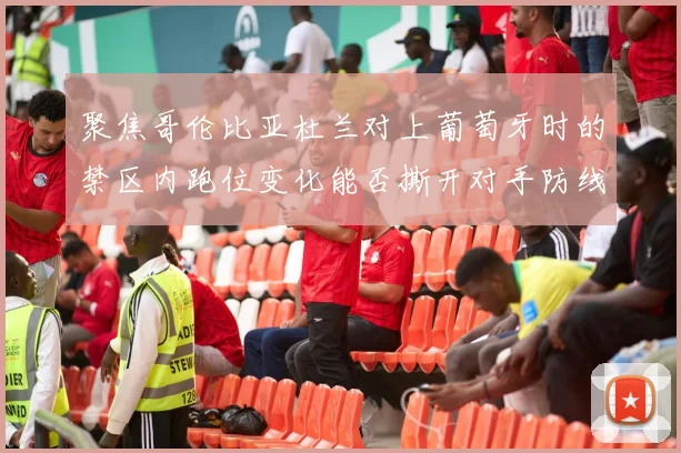 聚焦哥伦比亚杜兰对上葡萄牙时的禁区内跑位变化能否撕开对手防线