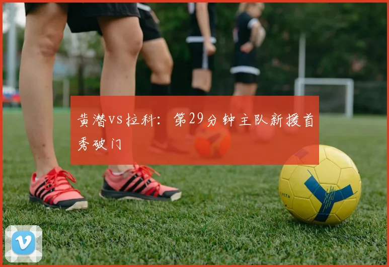 黄潜vs拉科：第29分钟主队新援首秀破门