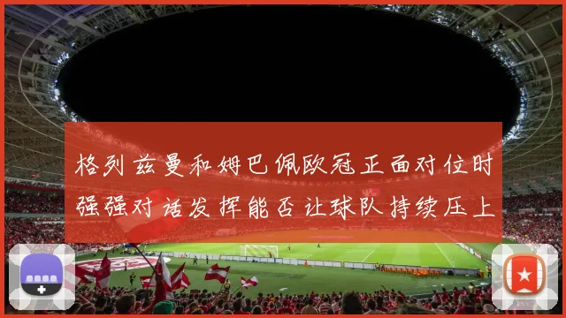 格列兹曼和姆巴佩欧冠正面对位时强强对话发挥能否让球队持续压上